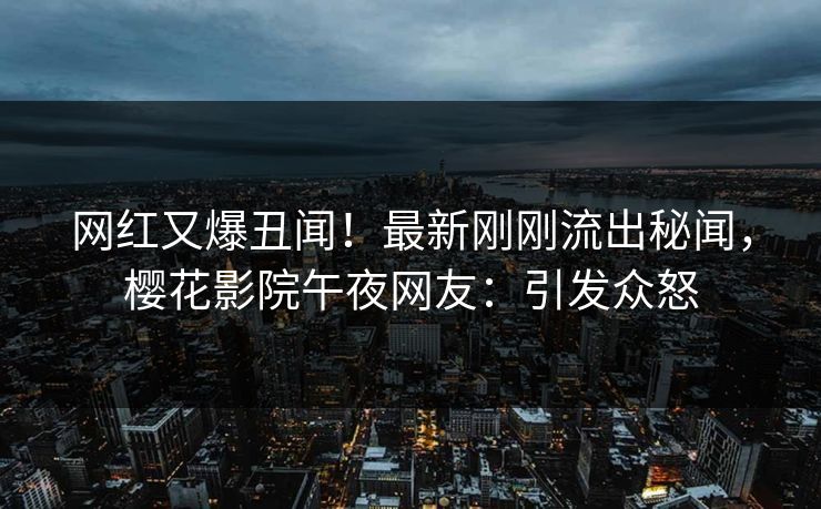 网红又爆丑闻！最新刚刚流出秘闻，樱花影院午夜网友：引发众怒