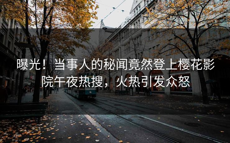 曝光！当事人的秘闻竟然登上樱花影院午夜热搜，火热引发众怒