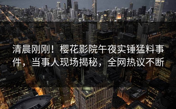 清晨刚刚！樱花影院午夜实锤猛料事件，当事人现场揭秘，全网热议不断