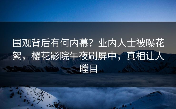 围观背后有何内幕？业内人士被曝花絮，樱花影院午夜刷屏中，真相让人瞠目