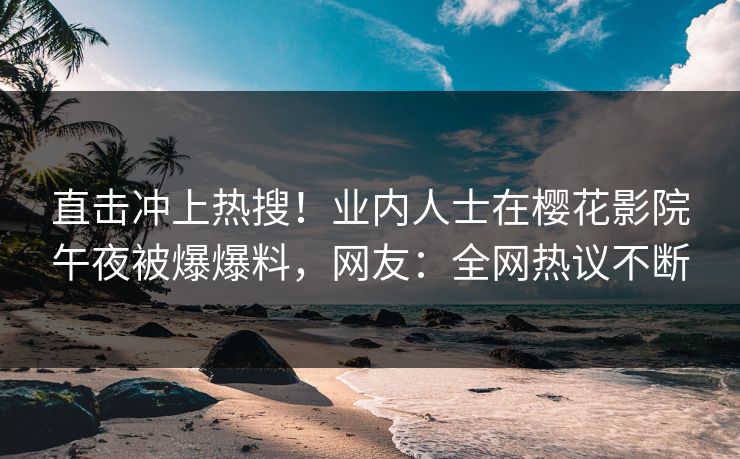 直击冲上热搜！业内人士在樱花影院午夜被爆爆料，网友：全网热议不断