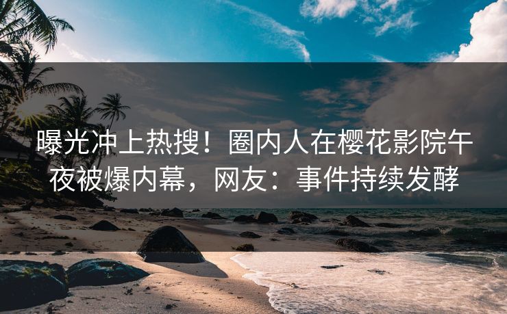 曝光冲上热搜！圈内人在樱花影院午夜被爆内幕，网友：事件持续发酵