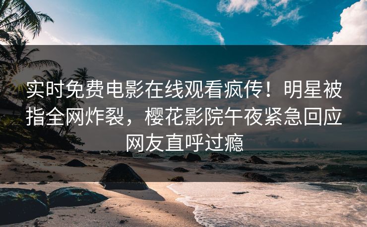 实时免费电影在线观看疯传！明星被指全网炸裂，樱花影院午夜紧急回应网友直呼过瘾
