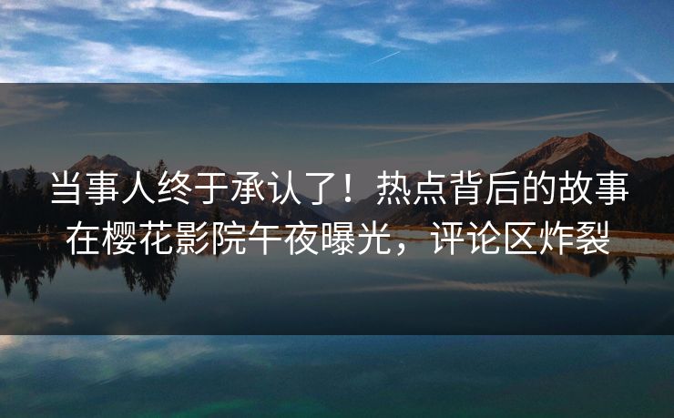 当事人终于承认了！热点背后的故事在樱花影院午夜曝光，评论区炸裂