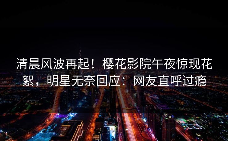 清晨风波再起！樱花影院午夜惊现花絮，明星无奈回应：网友直呼过瘾