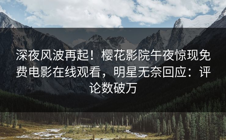 深夜风波再起！樱花影院午夜惊现免费电影在线观看，明星无奈回应：评论数破万