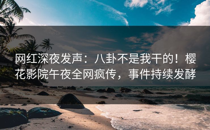网红深夜发声：八卦不是我干的！樱花影院午夜全网疯传，事件持续发酵