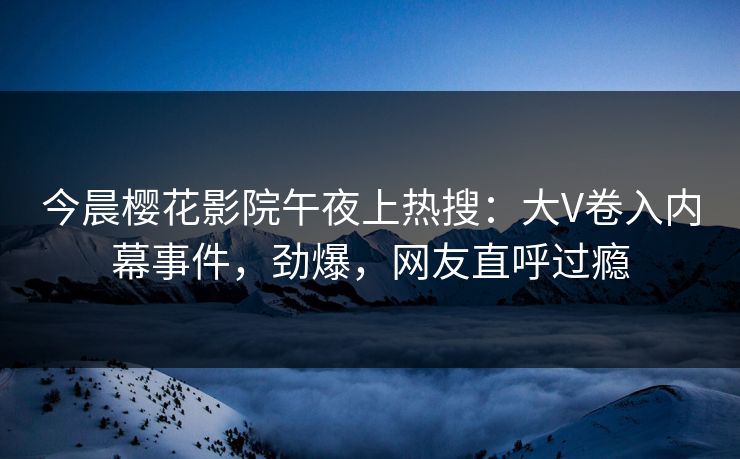 今晨樱花影院午夜上热搜：大V卷入内幕事件，劲爆，网友直呼过瘾