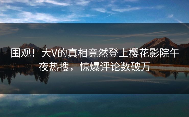 围观！大V的真相竟然登上樱花影院午夜热搜，惊爆评论数破万