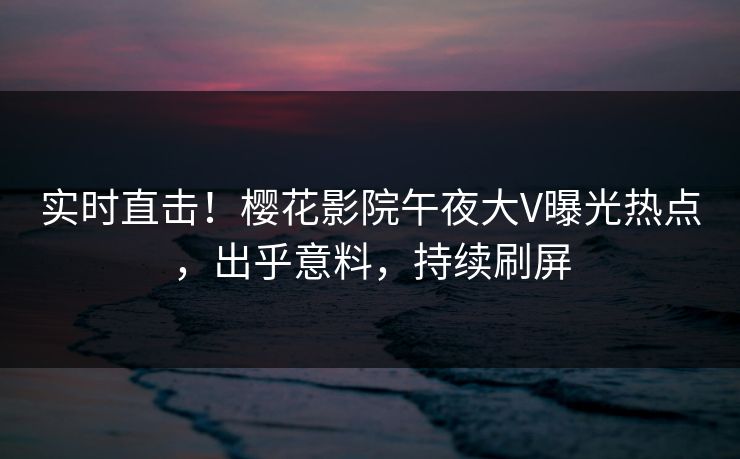 实时直击！樱花影院午夜大V曝光热点，出乎意料，持续刷屏