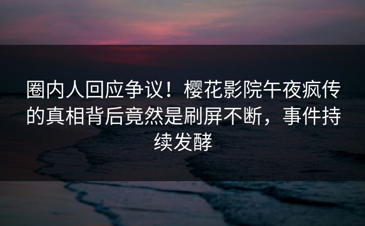 圈内人回应争议！樱花影院午夜疯传的真相背后竟然是刷屏不断，事件持续发酵
