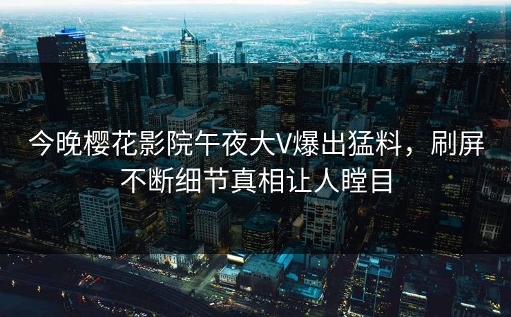 今晚樱花影院午夜大V爆出猛料，刷屏不断细节真相让人瞠目