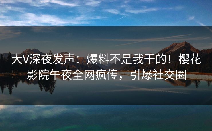 大V深夜发声：爆料不是我干的！樱花影院午夜全网疯传，引爆社交圈