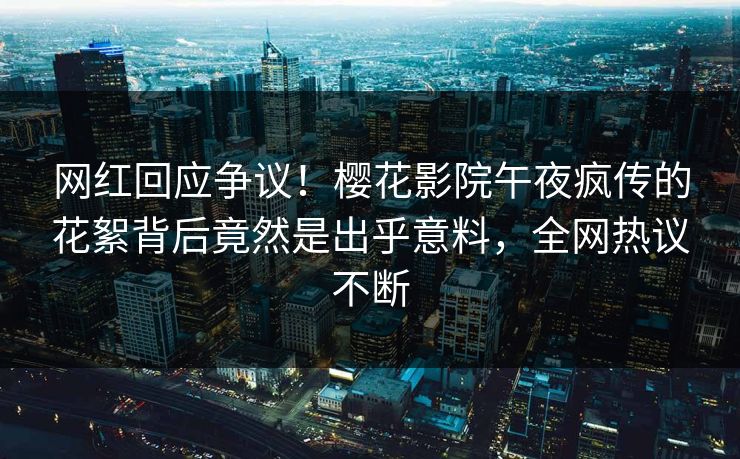 网红回应争议！樱花影院午夜疯传的花絮背后竟然是出乎意料，全网热议不断