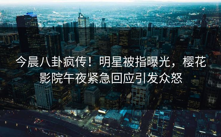 今晨八卦疯传！明星被指曝光，樱花影院午夜紧急回应引发众怒