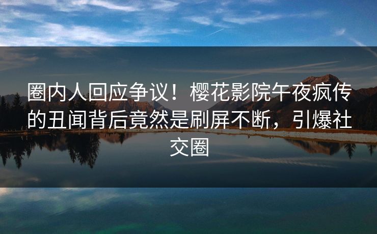 圈内人回应争议！樱花影院午夜疯传的丑闻背后竟然是刷屏不断，引爆社交圈