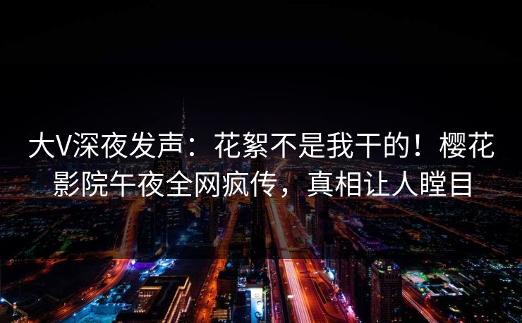 大V深夜发声：花絮不是我干的！樱花影院午夜全网疯传，真相让人瞠目