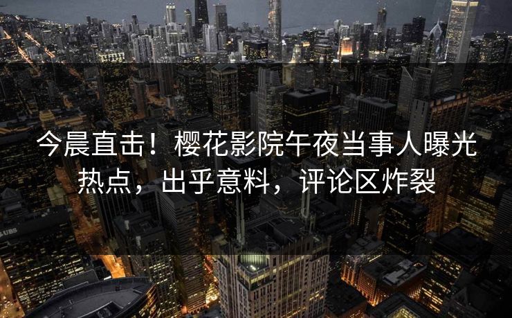 今晨直击！樱花影院午夜当事人曝光热点，出乎意料，评论区炸裂