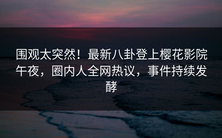 围观太突然！最新八卦登上樱花影院午夜，圈内人全网热议，事件持续发酵