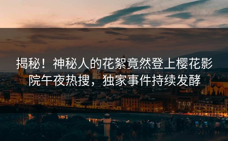 揭秘！神秘人的花絮竟然登上樱花影院午夜热搜，独家事件持续发酵