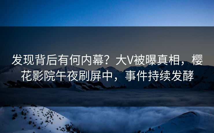 发现背后有何内幕？大V被曝真相，樱花影院午夜刷屏中，事件持续发酵
