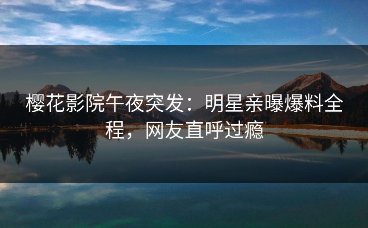 樱花影院午夜突发：明星亲曝爆料全程，网友直呼过瘾
