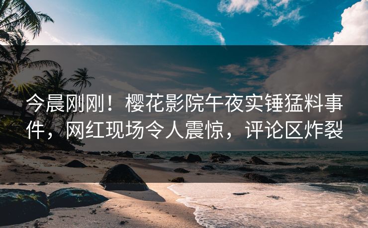 今晨刚刚！樱花影院午夜实锤猛料事件，网红现场令人震惊，评论区炸裂