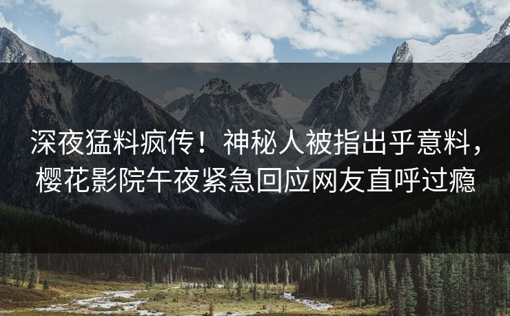 深夜猛料疯传！神秘人被指出乎意料，樱花影院午夜紧急回应网友直呼过瘾