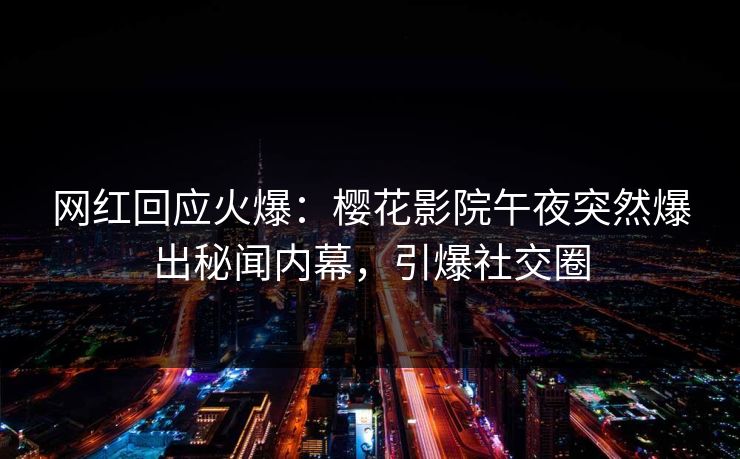 网红回应火爆：樱花影院午夜突然爆出秘闻内幕，引爆社交圈