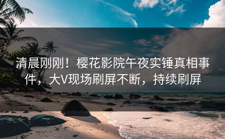 清晨刚刚！樱花影院午夜实锤真相事件，大V现场刷屏不断，持续刷屏