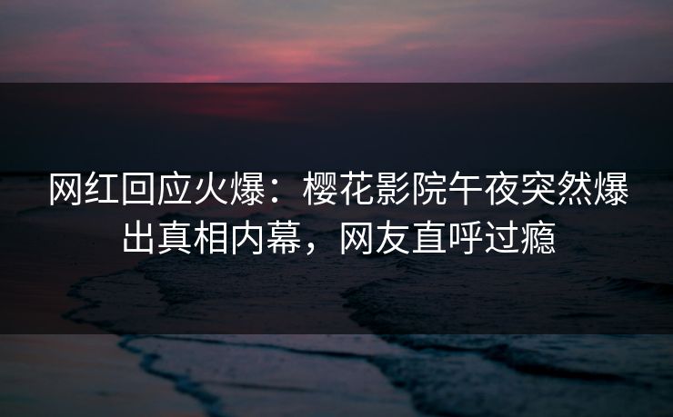网红回应火爆：樱花影院午夜突然爆出真相内幕，网友直呼过瘾