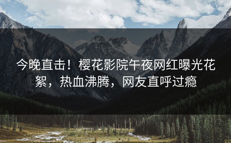 今晚直击！樱花影院午夜网红曝光花絮，热血沸腾，网友直呼过瘾