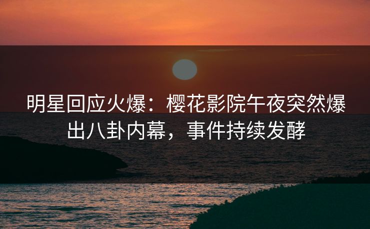 明星回应火爆：樱花影院午夜突然爆出八卦内幕，事件持续发酵