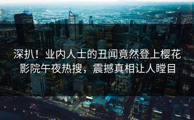 深扒！业内人士的丑闻竟然登上樱花影院午夜热搜，震撼真相让人瞠目