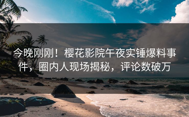 今晚刚刚！樱花影院午夜实锤爆料事件，圈内人现场揭秘，评论数破万