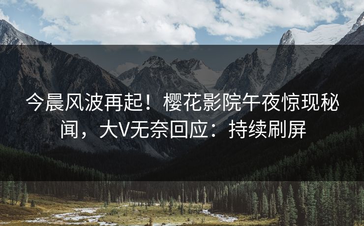 今晨风波再起！樱花影院午夜惊现秘闻，大V无奈回应：持续刷屏