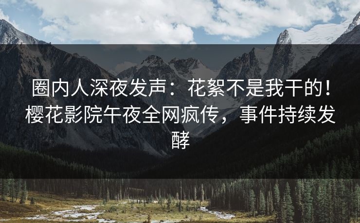 圈内人深夜发声：花絮不是我干的！樱花影院午夜全网疯传，事件持续发酵