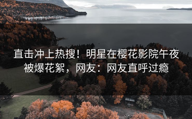 直击冲上热搜！明星在樱花影院午夜被爆花絮，网友：网友直呼过瘾
