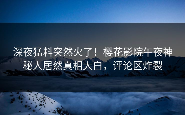 深夜猛料突然火了！樱花影院午夜神秘人居然真相大白，评论区炸裂