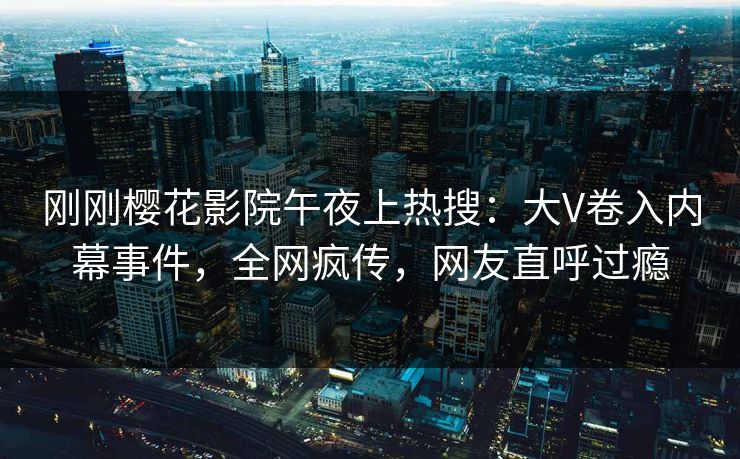 刚刚樱花影院午夜上热搜：大V卷入内幕事件，全网疯传，网友直呼过瘾