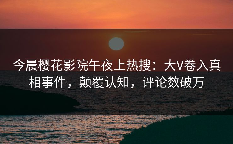 今晨樱花影院午夜上热搜：大V卷入真相事件，颠覆认知，评论数破万