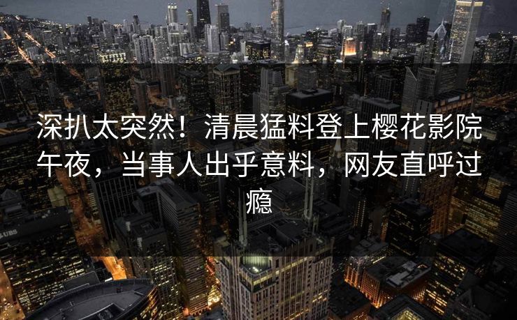深扒太突然！清晨猛料登上樱花影院午夜，当事人出乎意料，网友直呼过瘾