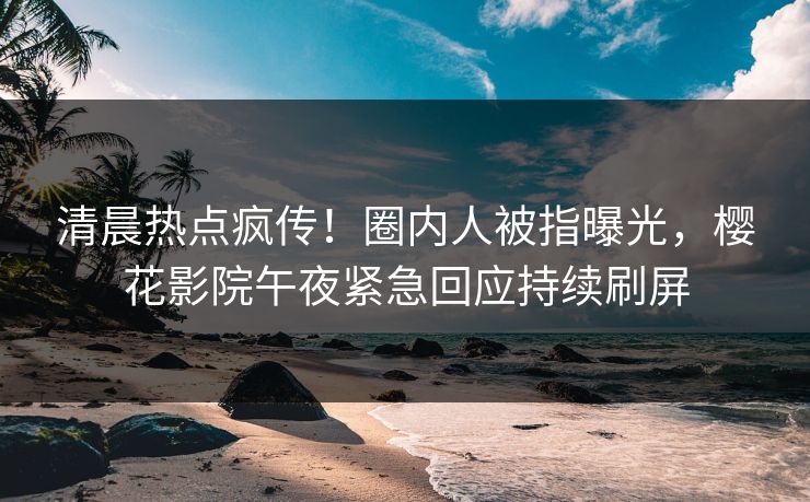 清晨热点疯传！圈内人被指曝光，樱花影院午夜紧急回应持续刷屏
