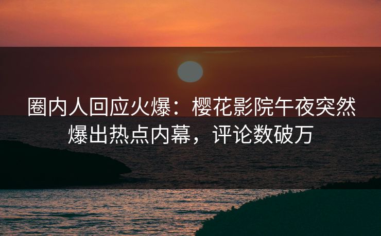 圈内人回应火爆：樱花影院午夜突然爆出热点内幕，评论数破万
