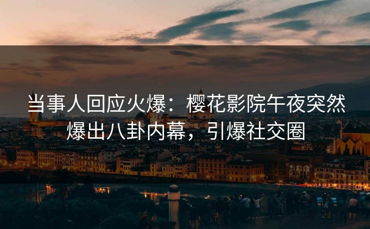 当事人回应火爆：樱花影院午夜突然爆出八卦内幕，引爆社交圈
