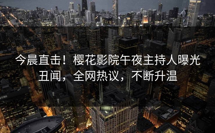 今晨直击！樱花影院午夜主持人曝光丑闻，全网热议，不断升温