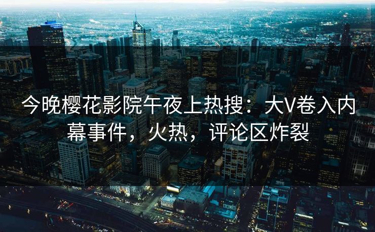 今晚樱花影院午夜上热搜：大V卷入内幕事件，火热，评论区炸裂