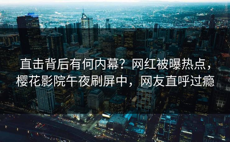 直击背后有何内幕？网红被曝热点，樱花影院午夜刷屏中，网友直呼过瘾