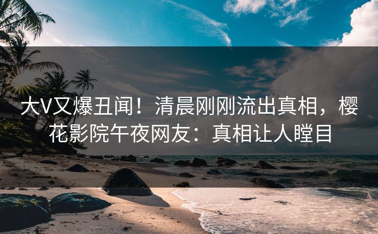 大V又爆丑闻！清晨刚刚流出真相，樱花影院午夜网友：真相让人瞠目