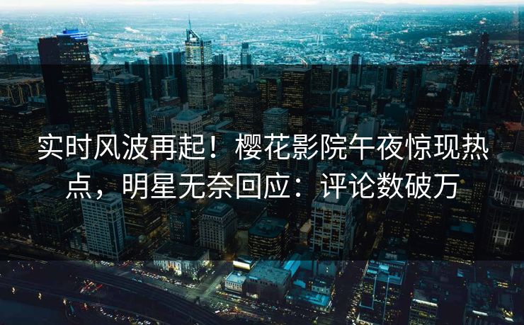实时风波再起！樱花影院午夜惊现热点，明星无奈回应：评论数破万